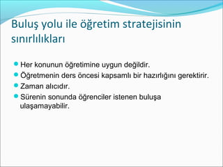 ܱş yolu ile öğretim stratejisinin
sınırlılıkları
Her konunun öğretimine uygun değildir.
Öğretmenin ders öncesi kapsamlı bir hazırlığını gerektirir.
Zaman alıcıdır.
Sürenin sonunda öğrenciler istenen buluşa
ulaşamayabilir.
 