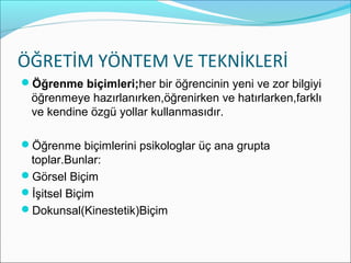 ÖĞRETİM YÖNTEM VE TEKNİKLERİ
Öğrenme biçimleri;her bir öğrencinin yeni ve zor bilgiyi
öğrenmeye hazırlanırken,öğrenirken ve hatırlarken,farklı
ve kendine özgü yollar kullanmasıdır.
Öğrenme biçimlerini psikologlar üç ana grupta
toplar.Bunlar:
Görsel Biçim
İşitsel Biçim
Dokunsal(Kinestetik)Biçim
 