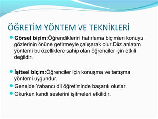 ÖĞRETİM YÖNTEM VE TEKNİKLERİ
Görsel biçim:Öğrendiklerini hatırlama biçimleri konuyu
gözlerinin önüne getirmeyle çalışarak olur.Düz anlatım
yöntemi bu özelliklere sahip olan öğrenciler için etkili
değildir.
İşitsel biçim:Öğrenciler için konuşma ve tartışma
yöntemi uygundur.
Genelde Yabancı dil öğretiminde başarılı olurlar.
Okurken kendi seslerini işitmeleri etkilidir.
 