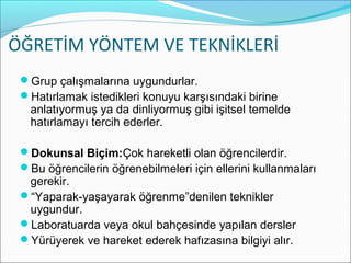 ÖĞRETİM YÖNTEM VE TEKNİKLERİ
Grup çalışmalarına uygundurlar.
Hatırlamak istedikleri konuyu karşısındaki birine
anlatıyormuş ya da dinliyormuş gibi işitsel temelde
hatırlamayı tercih ederler.
Dokunsal Biçim:Çok hareketli olan öğrencilerdir.
Bu öğrencilerin öğrenebilmeleri için ellerini kullanmaları
gerekir.
“Yaparak-yaşayarak öğrenme”denilen teknikler
uygundur.
Laboratuarda veya okul bahçesinde yapılan dersler
Yürüyerek ve hareket ederek hafızasına bilgiyi alır.
 