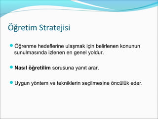 Öğretim Stratejisi
Öğrenme hedeflerine ulaşmak için belirlenen konunun
sunulmasında izlenen en genel yoldur.
Nasıl öğretilim sorusuna yanıt arar.
Uygun yöntem ve tekniklerin seçilmesine öncülük eder.
 