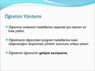 Öğretim Yöntemi
Öğrenme ünitesinin hedeflerine ulaşmak için izlenen en
kısa yoldur.
Öğretmenin öğrencileri program hedeflerine nasıl
ulaştıracağını düşünmesi yöntem sorununu ortaya çıkarır.
Öğretmen öğrencinin gelişim seviyesine,
 
