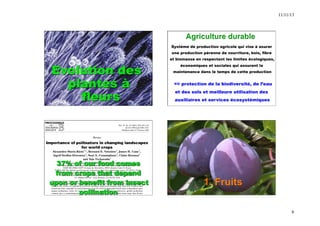 11/11/13 
6 
Evolution des 
plantes à 
fleurs 
B. Vaissière, INRA 
Système de production agricole qui vise à asurer 
une production pérenne de nourriture, bois, fibre 
et biomasse en respectant les limites écologiques, 
économiques et sociales qui assurent la 
maintenance dans le temps de cette production 
=> protection de la biodiversité, de l’eau 
et des sols et meilleure utilisation des 
auxiliaires et services écosystémiques 
37% of our food comes 
from crops that depend 
upon or benefit from insect 
pollination 
1. Fruits 
 