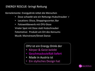 ENERGY RESCUE-bringt Rettung 
Kernelemente: Energydrinkrettet die Menschen 
•Dose schwebt wie ein Rettungs-Hubschrauber r 
•Locations: Disco, Shoppingscenter, Bar 
•Fotowettbewerb mit OYU-Dose 
Viraler Spot mit Dose statt Hubschrauber 
Fotomotive: Produkt am Ort des Konsums 
Musik: Mainstream/Street Dance 
OYU ist ein EnergyDrink der 
•Körper & Geist belebt 
•Geschmacksvielfalt liefert 
•Made in Austria ist 
•Ein stylischesDesign hat  