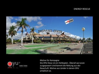Motive für Kampagne Die OYU-Dose ist ein Helikopter.. Überall wo Leute ausgepowert sind kommt die Rettung aus der Dose/Luft. Motive aus Länder in denen OYU erhältlich ist. 
ENERGY RESCUE  