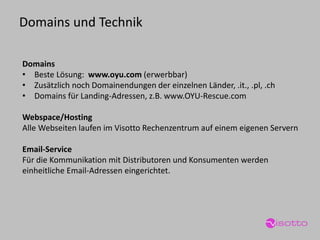 Domains 
•Beste Lösung: www.oyu.com (erwerbbar) 
•Zusätzlich noch Domainendungen der einzelnen Länder, .it., .pl, .ch 
•Domains für Landing-Adressen, z.B. www.OYU-Rescue.com 
Webspace/Hosting 
Alle Webseiten laufen im Visotto Rechenzentrum auf einem eigenen Servern 
Email-Service 
Für die Kommunikation mit Distributoren und Konsumenten werden einheitliche Email-Adressen eingerichtet. 
Domains und Technik  