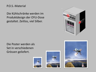 Die Kühlschränke werden im Produktdesign der OYU-Dose gestaltet. Zeitlos, viel Silber. 
P.O.S.-Material 
Die Poster werden als Set in verschiedenen Grössengeliefert.  