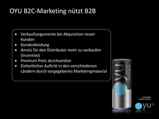 OYU B2C-Marketing nützt B2B 
Verkaufsargumente bei Akquisition neuer Kunden 
Kundenbindung 
Anreiz für den Distributor mehr zu verkaufen (Incentive) 
Premium Preis durchsetzbar 
Einheitlicher Auftritt in den verschiedenen Ländern durch vorgegebenes Marketingmaterial  