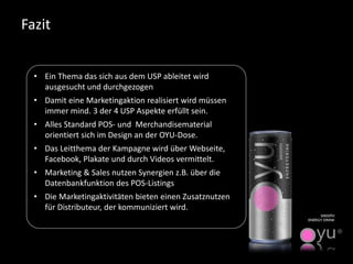 Fazit 
•Ein Thema das sich aus dem USP ableitet wird ausgesucht und durchgezogen 
•Damit eine Marketingaktion realisiert wird müssen immer mind. 3 der 4 USP Aspekte erfüllt sein. 
•Alles Standard POS-und Merchandisematerialorientiert sich im Design an der OYU-Dose. 
•Das Leitthema der Kampagne wird über Webseite, Facebook, Plakate und durch Videos vermittelt. 
•Marketing & Salesnutzen Synergien z.B. über die Datenbankfunktion des POS-Listings 
•Die Marketingaktivitäten bieten einen Zusatznutzen für Distributeur, der kommuniziert wird. 