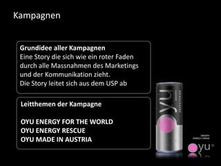 Kampagnen 
Grundidee aller Kampagnen 
Eine Story die sich wie ein roter Faden durch alle Massnahmendes Marketings und der Kommunikation zieht. 
Die Story leitet sich aus dem USP ab 
Leitthemen der Kampagne 
OYU ENERGY FOR THE WORLD 
OYU ENERGY RESCUE 
OYU MADE IN AUSTRIA  