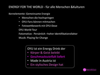 ENERGY FOR THE WORLD -für alle Menschen &Kulturen 
Kernelemente: Gemeinsame Energie 
•Menschen die hochspringen 
•OYU-Fans können mitmachen 
•Fotowettbewerb mit OYU-Dose 
OYU World-Tour 
Fotomotive: Persönlich –hoher Identifikationsfaktor 
Musik: PlayingforChange 
OYU ist ein EnergyDrink der 
•Körper & Geist belebt 
•Geschmacksvielfalt liefert 
•Made in Austria ist 
•Ein stylischesDesign hat  