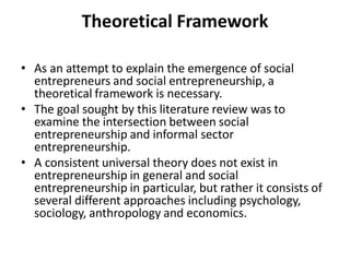 Theoretical Framework 
•As an attempt to explain the emergence of social entrepreneurs and social entrepreneurship, a theoretical framework is necessary. 
•The goal sought by this literature review was to examine the intersection between social entrepreneurship and informal sector entrepreneurship. 
•A consistent universal theory does not exist in entrepreneurship in general and social entrepreneurship in particular, but rather it consists of several different approaches including psychology, sociology, anthropology and economics.  