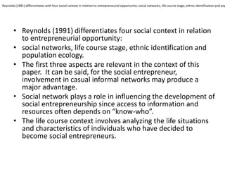 •Reynolds (1991) differentiates four social context in relation to entrepreneurial opportunity: 
•social networks, life course stage, ethnic identification and population ecology. 
•The first three aspects are relevant in the context of this paper. It can be said, for the social entrepreneur, involvement in casual informal networks may produce a major advantage. 
•Social network plays a role in influencing the development of social entrepreneurship since access to information and resources often depends on “know-who”. 
•The life course context involves analyzing the life situations and characteristics of individuals who have decided to become social entrepreneurs. 
Reynolds (1991) differentiates with four social context in relation to entrepreneurial opportunity: social networks, life course stage, ethnic identification and population  