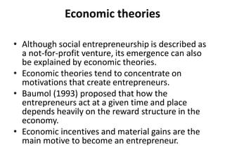 Economic theories 
•Although social entrepreneurship is described as a not-for-profit venture, its emergence can also be explained by economic theories. 
•Economic theories tend to concentrate on motivations that create entrepreneurs. 
•Baumol (1993) proposed that how the entrepreneurs act at a given time and place depends heavily on the reward structure in the economy. 
•Economic incentives and material gains are the main motive to become an entrepreneur.  