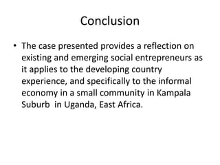 Conclusion 
•The case presented provides a reflection on existing and emerging social entrepreneurs as it applies to the developing country experience, and specifically to the informal economy in a small community in Kampala Suburb in Uganda, East Africa.  