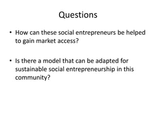 Questions 
•How can these social entrepreneurs be helped to gain market access? 
•Is there a model that can be adapted for sustainable social entrepreneurship in this community?  