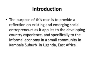 Introduction 
•The purpose of this case is to provide a reflection on existing and emerging social entrepreneurs as it applies to the developing country experience, and specifically to the informal economy in a small community in Kampala Suburb in Uganda, East Africa.  