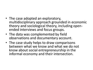 •The case adopted an exploratory, multidisciplinary approach grounded in economic theory and sociological theory, including open- ended interviews and focus groups. 
•The data was complemented by field observations and documentary account. 
•The case study helps to draw comparisons between what we know and what we do not know about social entrepreneurship in the informal economy and their intersection. 
 