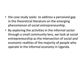 •the case study seeks to address a perceived gap in the theoretical literature on the emerging phenomenon of social entrepreneurship. 
•By exploring the activities in the informal sector through a small community lens, we look at social entrepreneurship as the intersection of social and economic realities of the majority of people who operate in the informal economy in Uganda.  