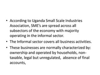 •According to Uganda Small Scale Industries Association, SME’s are spread across all subsectors of the economy with majority operating in the informal sector. 
•The Informal sector covers all business activities. 
•These businesses are normally characterized by: ownership and operated by households, non- taxable, legal but unregulated, absence of final accounts,  