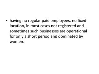 •having no regular paid employees, no fixed location, in most cases not registered and sometimes such businesses are operational for only a short period and dominated by women.  