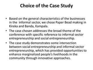 Choice of the Case Study 
•Based on the general characteristics of the businesses in the informal sector, we chose Paper Bead making in Kireka and Banda, Kampala. 
•The case chosen addresses the broad theme of the conference with specific reference to informal sector entrepreneurship and social entrepreneurship. 
•The case study demonstrates some intersection between social entrepreneurship and informal sector entrepreneurship, which has provided opportunities to enhance marginalized people’s livelihoods in the community through innovative approaches.  