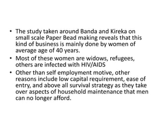 •The study taken around Banda and Kireka on small scale Paper Bead making reveals that this kind of business is mainly done by women of average age of 40 years. 
•Most of these women are widows, refugees, others are infected with HIV/AIDS 
•Other than self employment motive, other reasons include low capital requirement, ease of entry, and above all survival strategy as they take over aspects of household maintenance that men can no longer afford.  