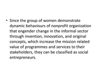 •Since the group of women demonstrate dynamic behaviours of nonprofit organization that engender change in the informal sector through invention, innovation, and original concepts, which increase the mission related value of programmes and services to their stakeholders, they can be classified as social entrepreneurs.  