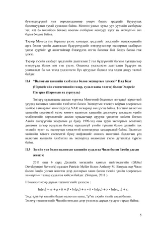 Ċ
Ċ
бүтээгдэхүүний үнэ өөрчлөгдсөнөөр учирч болох эрсдлийг бууруулахĊ
боломжуудын тухай судалсан байнаĘĊ Монгол улсын хувьд уул уурхайн салбараасĊ
зэсĖĊ алт ба молибден бөгөөд ноосны салбараас ноолуур зэрэг нь экспортын голĊ
бараа болдог байнаĘĊĊ
Тэрээр Монгол улс барааны үнээс хамаарах эрсдэлийг эрсдэлийн менежментийнĊ
арга болон үнийн даатгалын бүдүүвчүүдийг нэвтрүүлснээр экспортын салбарынĊ
үндэс суурийг үр ашигтайгаар бэхжүүлэх нэгэн боломж бий болох болно гэжĊ
үзжээĘĊĊ
Тэрээр зэсийн салбарт эрсдэлийн даатгалынĊĜĊгол бүдүүвчийг богино хугацаагаарĊ
нэвтрүүлж болох юм гэж үзсэнĘ ĊОпционд үндэслэсэн даатгалын бүдүүвч ньĊ
уламжлалт ба зах зээлд үндэслэсэн бүх аргуудыг бодвол хэд хэдэн давуу талтайĊ
байдагĘĊĊ
ĳĳĘĞ “Валютын ханшийн хэлбэлзэл болон экспортын хэмжээžĊПал БоугĊ
(Норвейгийн статистикийн газарĖĊсудалгааны хэлтэсēĊболон ЭндрейсĊ
ПагеренĊĒЕвропын их сургуульēĊ
Энэхүү судалгааны ажлын хүрээнд Мөнгөний бодлогын ялгаатай зорилттойĊ
үеүдэд валютын ханшийн хэлбэлзэл болон Экспортын хэмжээ хоёрын хоорондынĊ
холбоо хамаарлыг коинтегретэдĊŀīļĊзагвараар авч үзсэн байнаĘĊТогтмол валютынĊ
ханшийн системтэй үеээс хөвөгч валютын ханшийн дэглэмрүү шилжсэн үеийнĊ
хэлбэлзлийн өөрчлөлтийг дамми хувьсагчаар оруулж үнэлгээг хийсэн бөгөөдĊ
Азийн санхүүгийн хямралын үе буюуĊ ěģģĚėээд оны турш экспортын өсөлтөндĊ
динамик загвар оруулсан бөгөөд харьцангуй үнийн түвшин болон дэлхийн захĊ
зээлийн эрэлт нь экспортын хэмжээтэй коинтегреци хамааралтай байнаĘĊВалютынĊ
ханшийн хөвөгч системтэй буюу инфляцийг онилох мөнгөний бодлогын үедĊ
валютын ханшийн хэлбэлзэл нь экспортод нөлөөлдөг гэсэн дүгнэлтэд хүрсэнĊ
байнаĘĊĊ
ĳĳĘğ Зэсийн үнэ болон валютын ханшийн судалгаа Чили болон Замби улсынĊ
жишээĤĊ
ĜĚěěĊ оныĊ ĠĊ сард Дэлхийх хөгжлийн хамтын нийгэмлэгийнĊ ĒıŖřŌŋŖĊ
ĮŏŠŏŖřŚŗŏŘŞĊĸŏŞšřŜŕēĊсудлаачĊĺŋŞŜœōœřĊķŏŖŖŏŜĊболонĊīŘŞŒřŘţĊķĘĊĽœŗŚŋŝŋĊнар ЧилиĊ
болон Замби улсын жишээн дээр долларын ханш болон зэсийн үнийн хоорондынĊ
хамаарлын талаар судалгаа хийсэн байдагĘĊĒĽœŗŚŋŝŋĖĊĜĚěěĊēĊ
ჟსႛ ႜ Ⴐ

႞

∗

႞

∗

ႛ ႜ႞

∗

∗ ჟსႛ ႜ ႞ ∗ ჟსႛ

Шинжилгээгээр дараах тэгшитгэлийг үнэлсэнĊĤĊĊ

ႜ႞

Ċ

ЭндĤĊ ньĊŞėр жилийн бодит валютын ханшĖĊŽŚžнь зэсийн үнийг авсан болноĘĊ
Энэхүү тэгшитгэлийг Чилийн өгөгдөл дээр үнэлэхэд дараах үр дүнг гарсан байнаĤĊĊ

ğĊ
Ċ

 