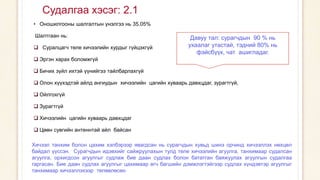 Судалгаа хэсэг: 2.1
• Оношилгооны шалгалтын үнэлгээ нь 35.05%
Шалтгаан нь:
 Суралцагч теле хичээлийн хурдыг гүйцэхгүй
 Эргэн харах боломжгүй
 Бичих зүйл ихтэй үүнийгээ тайлбарлахгүй
 Олон хүүхэдтэй айлд ангиудын хичээлийн цагийн хуваарь давхцдаг, зурагтгүй,
 Ойлгохгүй
 Зурагтгүй
 Хичээлийн цагийн хуваарь давхцдаг
 Цөөн сувгийн антеннтай айл байсан
Давуу тал: сурагчдын 90 % нь
ухаалаг утастай, тэдний 80% нь
фэйсбүүк, чат ашигладаг.
Хичээл танхим болон цахим хэлбэрээр явагдсан нь сурагчдын хувьд шинэ орчинд хичээллэх нөхцөл
байдал үүссэн. Сурагчдын идэвхийг сайжруулахын тулд теле хичээлийн агуулга, танхимаар судалсан
агуулга, орхигдсон агуулгыг судлаж бие даан судлах болон бататган баяжуулах агуулгын судалгаа
гаргасан. Бие даан судлах агуулгыг цахимаар өгч багшийн дэмжлэгтэйгээр судлах хүндэвтэр агуулгыг
танхимаар хичээллэхээр төлөвлөсөн.
 