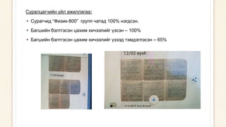 Суралцагчийн үйл ажиллагаа:
• Сурагчид “Физик-800” групп чатад 100% нэгдсэн.
• Багшийн бэлтгэсэн цахим хичээлийг үзсэн – 100%
• Багшийн бэлтгэсэн цахим хичээлийг үзээд тэмдэглэсэн – 65%
 