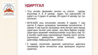 УДИРТГАЛ
• 12-р ангийн физикийн хичээл нь сонгон судлах
агуулгаар 4, 6, 8 цагаар ордог. Тус сургуулийн 23
сурагч нь 3 сурагч 4 цагаар, 20 сурагч 6 цагаар тус тус
сонгосон.
• 2019-2020 оны хичээлийн жилийн 9 сараас 1 сар
хүртэл 5 сарын хугацаанд танхимаар хичээллэсэн. 2
сараас 4 сар хүртэл хугацаанд теле хичээл орох явцад
сурагчдын хичээл үзэх идэвх ирц бага байсан учраас
сурагчдын идэвхийг нэмэгдүүлэхийн тулд багш нар 12-
р ангийн сурагчдад судлагдахуун бүрээр групп үүсгэн,
группээрээ дамжуулан цахим хичээл, дасгал
даалгавар, байршуулж ажилласан.
• 5 сараас элсэлтийн ерөнхий шалгалтын давтлага
танхимаар эргэн хичээллэх үеэр орхигдсон агуулгыг
судалсан.
 
