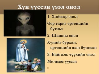 Хүн үүссэн үзэл онол 1. Хийсвэр онол Өөр гариг ертөнцийн бүтээл 2. Шашны онол Хүнийг бурхан, ертөнцийн эзэн бүтээсэн 3. Байгаль түүхийн онол Мичнээс үүссэн 