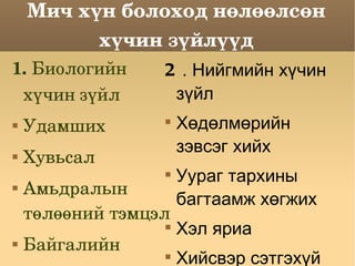 Мич хүн болоход нөлөөлсөн хүчин зүйлүүд 1.   Биологийн хүчин зүйл Удамших Хувьсал Амьдралын төлөөний тэмцэл Байгалийн шалгарал гэх мэт 2 . Нийгмийн хүчин зүйл Хөдөлмөрийн зэвсэг хийх Уураг тархины багтаамж хөгжих Хэл яриа Хийсвэр сэтгэхүй  