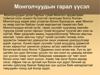 Монголчуудын гарал үүсэл Монголчуудын үүсэл гарлын тухай Монголч эрдэмтдийн тоймгүй олон зохиол бүтээлтэй танилцаж болох боловч Монголчууд хэдий үеэс угсаатан болон бүрэлдсэн, өвөг Монгол нь ямар хэлтэн байсан тухай маргаантай таамаглал бий. Монголчуудын өлгий нутаг, гарал үүслийг судлахад хамгийн түрүүнд хүний үүсэл гарлын тухай асуудлыг гүнзгий авч үзэх нь зүйтэй. Өвөг дээдсийн маань тодорхойлсноор &quot;Мянган амьтны манлай, түмэн амьтны түрүү&quot; хүний үүслийн талаар олон эрдэмтэн таамаглал дэвшүүлэн оюун ухаанаа уралдуулсаар өдийг хүрчээ. Хүний гарал үүслийн тухай асуудалд дорвитой өгсөн хариултыг шинжлэх ухааны зүгээс хамгийн оновчтой баталгаатай онол болох Ч.Дарвины онол өгсөн юм. Хүн нь эрт цагийн хүн дүрс бичнээс үүссэн гэх энэ онол нь цаашид хөгжин хүн үүссэн газар нутгийн байдлаас хамааран нэг төвт онол болон олон төвт онол үүссэн. Азийн төв хэсэг болон өмнөд хэсэг, Африк тив нь эртний хүн болон хүн дүрст бичний эд өлгийн зүйлсээр баялаг байдгаас хүн үүссэн байх магадлалтай төвүүдийн тоонд зүй ёсоор ордог.  