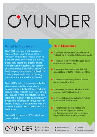 What is Oyunder?
OYUNDER is a non-profit association
representing Turkey's video game
industry. Among its members are inde-
pendent game developers, producers,
publishers, designers, graphic artists,
musicians, sound technicians, outsour-
cing companies, financial experts of the
field, lawyers, amateur and professional
industry representatives, technology
providers, students and academicians.
OYUNDER's vision is to transform Turkish
video game industry into a strong
ecosystem with the best local conditions
among global markets. As a result OYUN-
DER aims to create projects for the deve-
lopment of Turkish video game industry.
By creating information through resear-
ch and analysis, OYUNDER aims to share
them with govermental bodies and local
authorities.
OYUNDER is the voice of Turkish video
game industry.
Our Missions
To become a HUB for the cooperation of
Turkish Industry and its global counterparts
To increase the govermental support and
interaction of the industry
To assist the communication of global
organizations with the Turkish ecosystem
To help raise the quality of local human
resources and trainings
To assist the govermental bodies in their
approaches to Turkish industry
To create data and research about Turkish
industry and publish them
To help transfer the information and
experience about pre-production,
production, marketing and monetization
stages within the Turkish ecosystem
+90-532-2746058 www.oyunder.org Oyunder
+90-532-7213298 info@oyunder.org facebook.com/oyunder
 