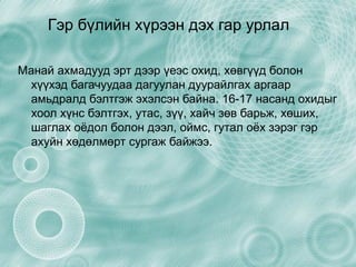 Гэр бүлийн хүрээн дэх гар урлал Манай ахмадууд эрт дээр үеэс охид, хөвгүүд болон хүүхэд багачуудаа дагуулан дуурайлгах аргаар амьдралд бэлтгэж эхэлсэн байна. 16-17 насанд охидыг хоол хүнс бэлтгэх, утас, зүү, хайч зөв барьж, хөших, шаглах оёдол болон дээл, оймс, гутал оёх зэрэг гэр ахуйн хөдөлмөрт сургаж байжээ. 