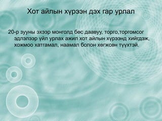 Хот айлын хүрээн дэх гар урлал 20-р зууны эхээр монголд бөс даавуу, торго,торгомсог эдлэлээр үйл урлах ажил хот айлын хүрээнд хийгдэж, хожмоо хатгамал, наамал болон хөгжсөн түүхтэй. 