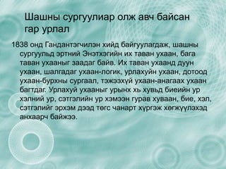 Шашны сургуулиар олж авч байсан гар урлал 1838 онд Гандантэгчилэн хийд байгуулагдаж, шашны сургуульд эртний Энэтхэгийн их таван ухаан, бага таван ухааныг заадаг байв. Их таван ухаанд дуун ухаан, шалгадаг ухаан-логик, урлахуйн ухаан, дотоод ухаан-бурхны сургаал, тэжээхүй ухаан-анагаах ухаан багтдаг. Урлахуй ухааныг урынх хь хувьд биеийн ур хэлний ур, сэтгэлийн ур хэмээн гурав хуваан, бие, хэл, сэтгэлийг эрхэм дээд төгс чанарт хүргэж хөгжүүлэхэд анхаарч байжээ. 