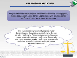НЭГ. НИЙТЛЭГ ҮНДЭСЛЭЛ
Оюуны өмчийн итгэмжлэгдсэн төлөөлөгчийг сонгон шалгаруулах,
тусгай зөвшөөрөл олгох болон мэргэжлийн үйл ажиллагаатай
холбогдон үүсэх харилцааг зохицуулна.
Энэ журмаар зохицуулаагүй бусад харилцааг
Иргэний хууль, Захиргааны ерөнхий хууль, Оюуны
өмчийн тухай хууль, Патентын тухай хууль, Барааны
тэмдэг, газар зүйн заалтын тухай хууль, Зохиогчийн
эрх, түүнд хамаарах эрхийн тухай хууль, Мэргэжлийн
холбооны дүрэм болон бусад холбогдох дүрэм,
журмаар зохицуулна.
 