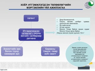 ХОЁР. ИТГЭМЖЛЭГДСЭН ТӨЛӨӨЛӨГЧИЙН
МЭРГЭЖЛИЙН ҮЙЛ АЖИЛЛАГАА
o Дээд боловсролтой,
o Оюуны өмчийн салбарт гурваас
доошгүй жил ажилласан,
o Ял шийтгэлгүй,
o 25 нас хүрсэн,
o Монгол Улсад байнга оршин суудаг
Монгол Улсын иргэн байна.
/Оюуны өмчийн тухай хуулийн 16.4 /
Зөвхөн тухайн дагнасан
тусгай зөвшөөрлийн
нэршлийг хэрэглэнэ.
Бүх төрлөөр тусгай
зөвшөөрөлтэй
итгэмжлэгдсэн төлөөлөгч
нь “оюуны өмчийн
итгэмжлэгдсэн төлөөлөгч”
нэршлийг хэрэглэнэ.
 
