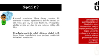 Nədir?
Oyunlaşdırma
(gamification) oyun
fəlsəfəsinin, oyun
düşüncəsinin və oyun
mexanizminin oyundan
başqa sahələrdə,
motivasiya artırmaq və
istifadə edənləri
problemlərin həllinə
təşviq üçün
istifadəsidir.
Oyunlaşdırma üçün qəbul edilən ən əhatəli tərif:
Oyun dizyan ünsürlərinin oyun çərçivəsi xaricindəki
hallarda da istifadəsidir.
Rəqəmsal oyunlardan ilham alaraq yaradılan bir
sistemdir və ənənəvi oyunlarda da bir çox ünsürü yer
alır, buna görə də, biz deyə bilərik ki, oyunlaştırma
günlük həyatda yer alan bir çox vəziyyətə tətbiq edilə
bilər.
 