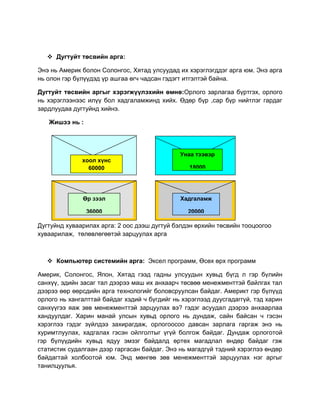  Дугтуйт төсвийн арга:
Энэ нь Америк болон Солонгос, Хятад улсуудад их хэрэглэгддэг арга юм. Энэ арга
нь олон гэр бүлүүдэд үр ашгаа өгч чадсан гэдэгт итгэлтэй байна.
Дугтуйт төсвийн аргыг хэрэгжүүлэхийн өмнө:Орлого зарлагаа бүртгэх, орлого
нь хэрэглээнээс илүү бол хадгаламжинд хийх. Өдөр бүр ,сар бүр нийтлэг гардаг
зардлуудаа дугтуйнд хийнэ.
Жишээ нь :

хоол хүнс
60000

Унаа тээвэр
18000

Өр зээл

Хадгаламж

36000

20000

Дугтуйнд хуваарилах арга: 2 оос дээш дугтуй бэлдэн өрхийн төсвийн тооцоогоо
хуваарилаж, төлөвлөгөөтэй зарцуулах арга

 Компьютер системийн арга: Эксел программ, Өсөх өрх программ
Америк, Солонгос, Япон, Хятад гээд гадны улсуудын хувьд бүгд л гэр бүлийн
санхүү, эдийн засаг тал дээрээ маш их анхаарч төсвөө менежменттэй байлгах тал
дээрээ өөр өөрсдийн арга технологийг боловсруулсан байдаг. Америкт гэр бүлүүд
орлого нь хангалттай байдаг хэдий ч бүгдийг нь хэрэглээд дуусгадаггүй, тэд харин
санхүүгээ яаж зөв менежменттэй зарцуулах вэ? гэдэг асуудал дээрээ анхаарлаа
хандуулдаг. Харин манай улсын хувьд орлого нь дундаж, сайн байсан ч гэсэн
хэрэглээ гэдэг зүйлдээ захирагдаж, орлогоосоо давсан зарлага гаргаж энэ нь
хуримтлуулах, хадгалах гэсэн ойлголтыг үгүй болгож байдаг. Дундаж орлоготой
гэр бүлүүдийн хувьд ядуу эмзэг байдалд өртөх магадлал өндөр байдаг гэж
статистик судалгаан дээр гаргасан байдаг. Энэ нь магадгүй тэдний хэрэглээ өндөр
байдагтай холбоотой юм. Энд мөнгөө зөв менежменттэй зарцуулах нэг аргыг
танилцуулья.

 