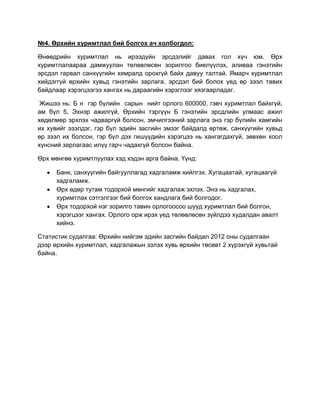 №4. Өрхийн хуримтлал бий болгох ач холбогдол:
Өнөөдрийн хуримтлал нь ирээдүйн эрсдэлийг давах гол хүч юм. Өрх
хуримтлалаараа дамжуулан төлөвлөсөн зорилгоо биелүүлэх, аливаа гэнэтийн
эрсдэл гарвал санхүүгийн хямралд орохгүй байх давуу талтай. Ямарч хуримтлал
хийдэггүй өрхийн хувьд гэнэтийн зарлага, эрсдэл бий болох үед өр зээл тавих
байдлаар хэрэгцээгээ хангах нь дараагийн хэрэглээг хязгаарладаг.
Жишээ нь: Б н гэр бүлийн сарын нийт орлого 600000, гэвч хуримтлал байхгүй,
ам бүл 5, Эхнэр ажилгүй, Өрхийн тэргүүн Б гэнэтийн эрсдлийн улмаас ажил
хөдөлмөр эрхлэх чадваргүй болсон, эмчилгээний зарлага энэ гэр бүлийн хамгийн
их хувийг эзэлдэг, гэр бүл эдийн засгийн эмзэг байдалд өртөж, санхүүгийн хувьд
өр зээл их болсон, гэр бүл дэх гишүүдийн хэрэгцээ нь хангагдахгүй, зөвхөн хоол
хүнсний зарлагаас илүү гарч чадахгүй болсон байна.
Өрх мөнгөө хуримтлуулах хэд хэдэн арга байна. Үүнд:
Банк, санхүүгийн байгууллагад хадгаламж хийлгэх. Хугацаатай, хугацаагүй
хадгаламж.
Өрх өдөр тутам тодорхой мөнгийг хадгалаж эхлэх. Энэ нь хадгалах,
хуримтлах сэтгэлгээг бий болгох хандлага бий болгодог.
Өрх тодорхой нэг зорилго тавин орлогоосоо шууд хуримтлал бий болгон,
хэрэгцээг хангах. Орлого орж ирэх үед төлөвлөсөн зүйлдээ худалдан авалт
хийнэ.
Статистик судалгаа: Өрхийн нийгэм эдийн засгийн байдал 2012 оны судалгаан
дээр өрхийн хуримтлал, хадгалажын эзлэх хувь өрхийн төсөвт 2 хүрэхгүй хувьтай
байна.

 