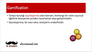 Gamification
• Türkçe karşılığı oyunlaştırma olan kavram, herhangi bir rutini oyunsal
öğelerle bezeyerek yeniden tasarlamak veya geliştirmektir.
• Oyunlaştırma, bir nevi sıkıcı süreçlerin endorfinidir.
 