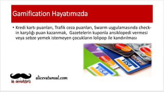 Gamification Hayatımızda
• Kredi kartı puanları, Trafik ceza puanları, Swarm uygulamasında check-
in karşılığı puan kazanmak, Gazetelerin kuponla ansiklopedi vermesi
veya sebze yemek istemeyen çocukların lolipop ile kandırılması
 
