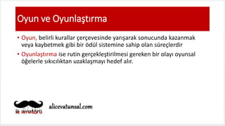 Oyun ve Oyunlaştırma
• Oyun, belirli kurallar çerçevesinde yarışarak sonucunda kazanmak
veya kaybetmek gibi bir ödül sistemine sahip olan süreçlerdir
• Oyunlaştırma ise rutin gerçekleştirilmesi gereken bir olayı oyunsal
öğelerle sıkıcılıktan uzaklaşmayı hedef alır.
 