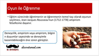 Oyun ile Öğrenme
• Eğitim sürecinde öğretmenin ve öğrenmenin temel taşı olarak oyunun
seçilmesi, Jean Jacques Rousseau’nun (1712-1778) ampirizm
felsefesine dayanır.
Deneycilik, empirizm veya ampirizm, bilgini
n duyumlar sayesinde ve deneyimle
kazanılabileceğini öne süren görüştür.
 