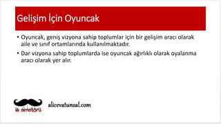 Gelişim İçin Oyuncak
• Oyuncak, geniş vizyona sahip toplumlar için bir gelişim aracı olarak
aile ve sınıf ortamlarında kullanılmaktadır.
• Dar vizyona sahip toplumlarda ise oyuncak ağırlıklı olarak oyalanma
aracı olarak yer alır.
 