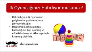 İlk Oyuncağınızı Hatırlıyor musunuz?
• Hatırladığımız ilk oyuncaklar
gelişimimize yapılan yatırımı
görmemizi sağlar.
• Hayatımızın geri kalanında
kullandığımız bazı davranış ve
etkinlikleri o oyuncaklar sayesinde
kazanmış olabiliriz.
 
